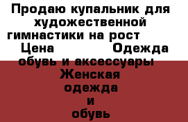 Продаю купальник для художественной гимнастики на рост 150-155 › Цена ­ 7 000 -  Одежда, обувь и аксессуары » Женская одежда и обувь   